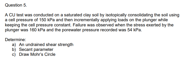 Question 5.
A CU test was conducted on a saturated clay soil by isotopically consolidating the soil using
a cell pressure of 