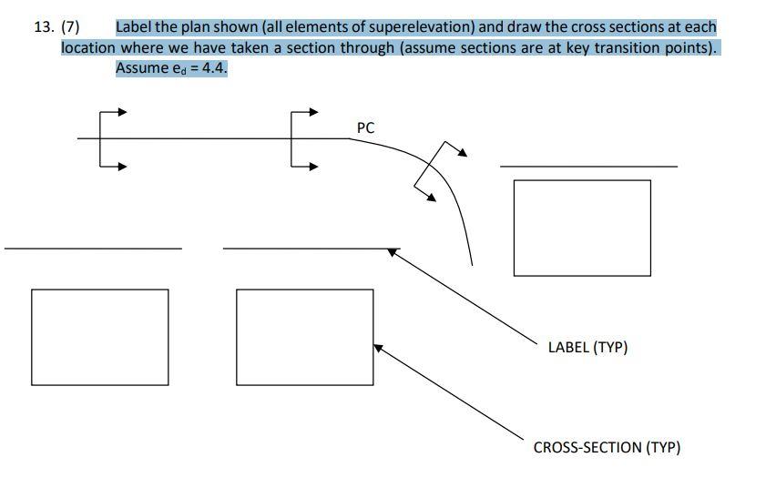 13. (7) Label the plan shown (all elements of superelevation) and draw the cross sections at each
location where we have take