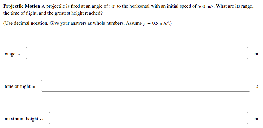 Projectile Motion A projectile is fired at an angle of 30° to the horizontal with an initial speed of 560 m/s. What are its r