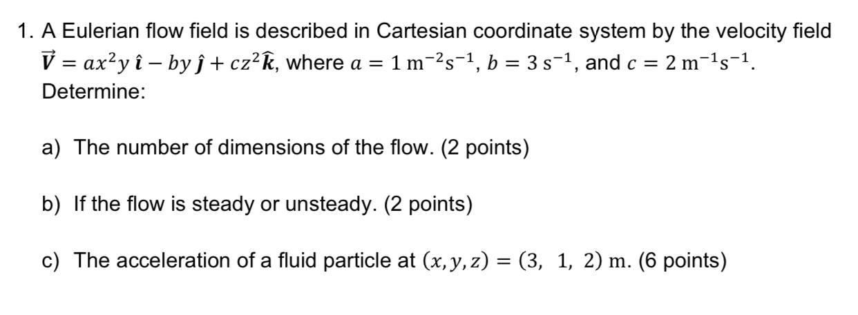 1. A Eulerian flow field is described in Cartesian coordinate system by the velocity field
V = ax²yî - by ?+ cz²k, where a = 