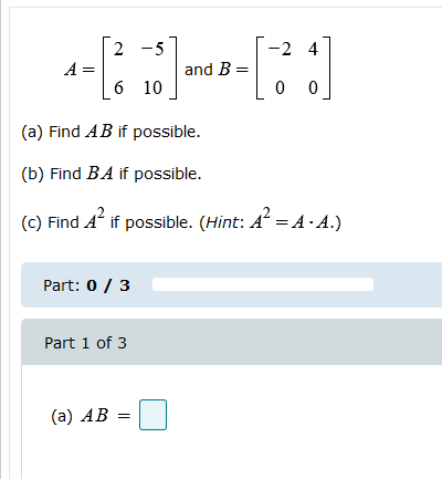 2 -5 -24 A= and B= 6 10 0 0 (a) Find AB if possible. (b) Find BA if possible. () Find A’ if possible. (Hint: A = A.A.) Part: