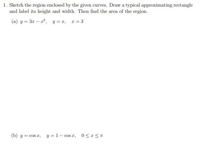 1. Sketch the region enclosed by the given curves. Draw a typical approximating rectangle and label its height and width. The