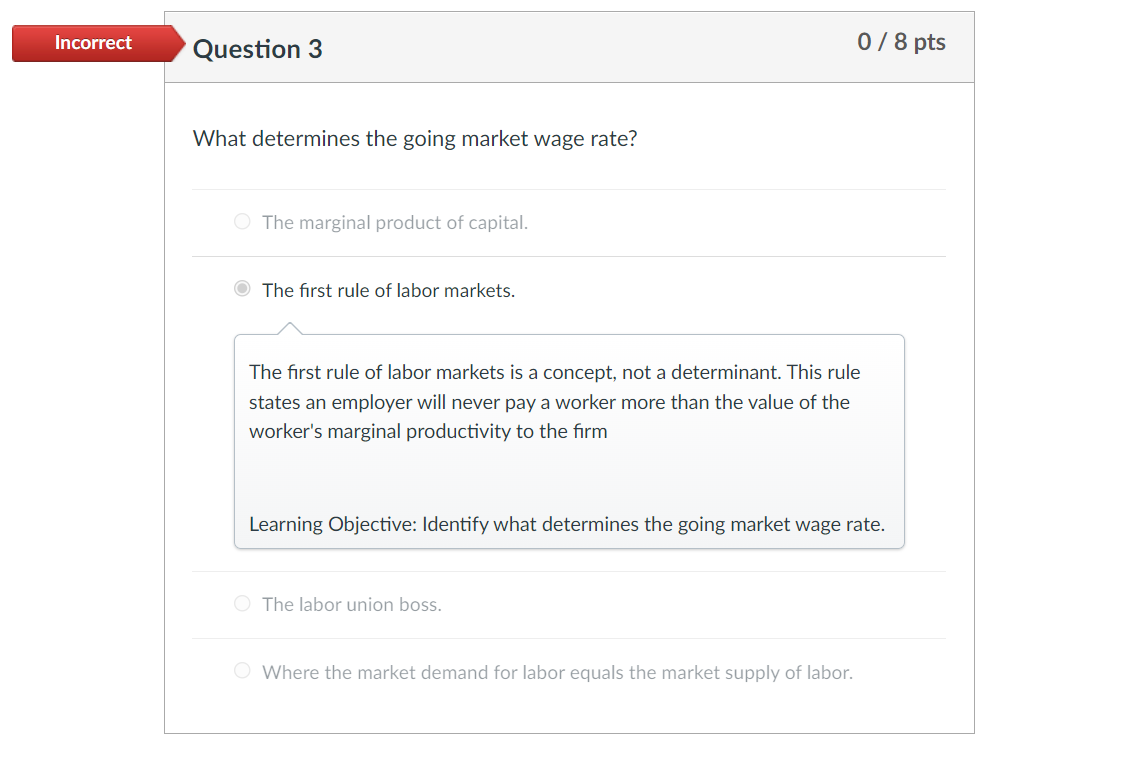 Incorrect
0/8 pts
Question 3
What determines the going market wage rate?
O The marginal product of capital.
The first rule of