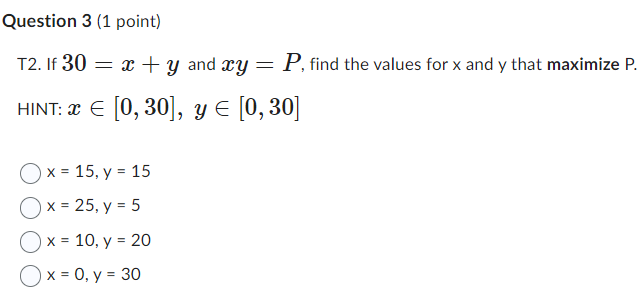 T2. If \( 30=x+y \) and \( x y=P \), find the values for \( \mathrm{x} \) and \( \mathrm{y} \) that maximize \( \mathrm{P} \)