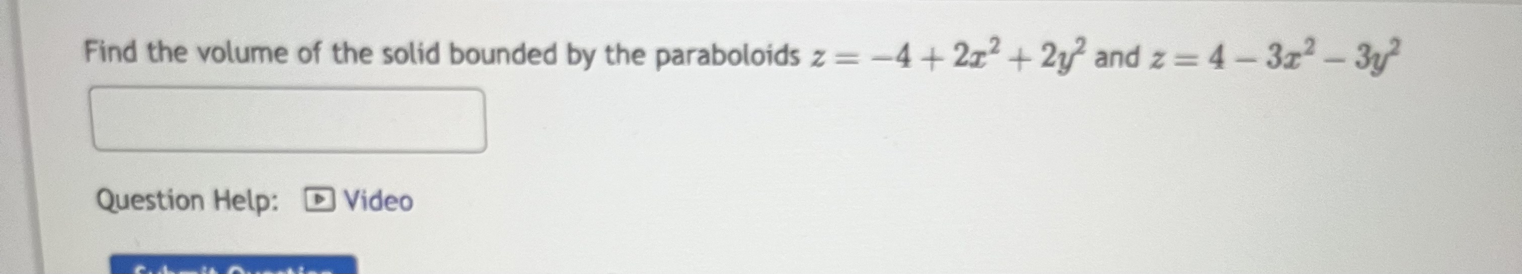 Find the volume of the solid bounded by the paraboloids \( z=-4+2 x^{2}+2 y^{2} \) and \( z=4-3 x^{2}-3 y^{2} \) Question Hel