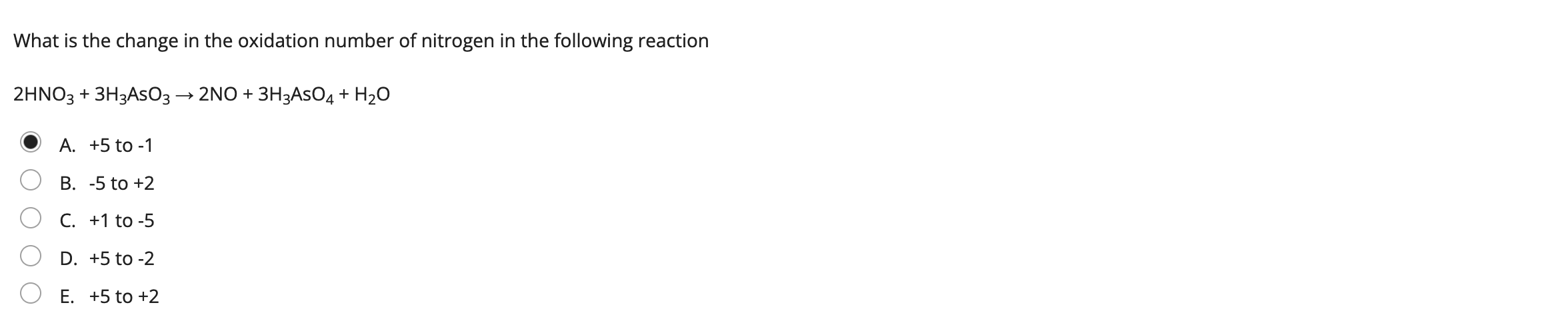 What is the change in the oxidation number of nitrogen in the following reaction
2HNO3 + 3H3ASO3 ? 2NO + 3H3ASO4 + H?O
A. +5 