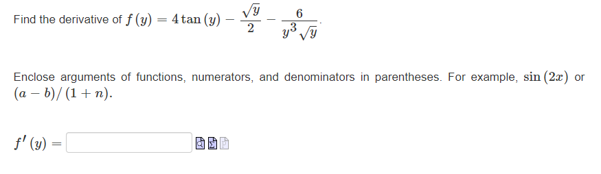 Find the derivative of \( f(y)=4 \tan (y)-\frac{\sqrt{y}}{2}-\frac{6}{y^{3} \sqrt{y}} \) Enclose arguments of functions, nume