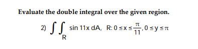 Evaluate the double integral over the given region. 2) \( \iint_{R} \sin 11 x d A \), R: \( 0 \leq x \leq \frac{\pi}{11}, 0 \