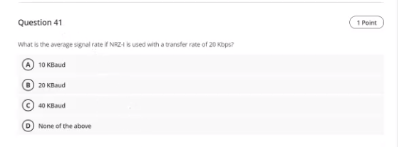 Question 41
1 Point
What is the average signal rate if NRZ-1 is used with a transfer rate of 20 Kbps?
10 KBaud
20 KBaud
40 KB