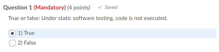 Question 1 (Mandatory) (4 points) Saved True or false: Under static software testing, code is not executed. 1) True O2) False