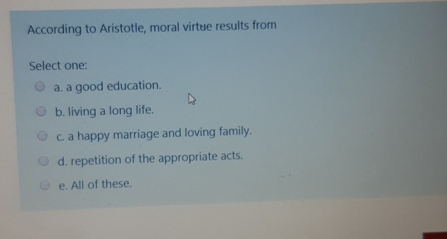 According to Aristotle, moral virtue results from Select one: O a. a good education. O b. living a long life. c. a happy marr