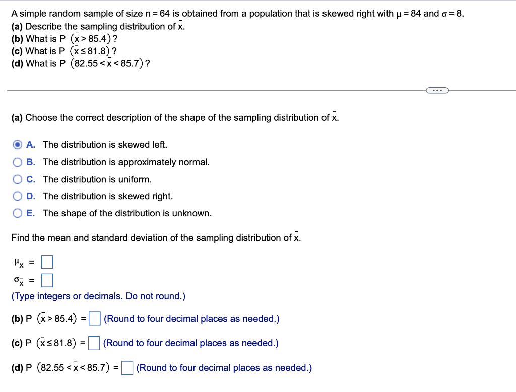 A simple random sample of size n= 64 is obtained from a population that is skewed right with u = 84 and g = 8.
(a) Describe t