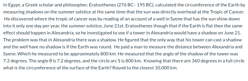 TIL that Eratosthenes, a Greek mathematician and astronomer (276 BC),  measured of Earth's circumference by using the shadow angles from the sun  in two locations. He calculated it was 39,375 km, which