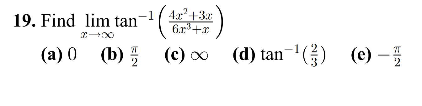 19. Find \( \lim _{x \rightarrow \infty} \tan ^{-1}\left(\frac{4 x^{2}+3 x}{6 x^{3}+x}\right) \) (a) 0 (b) \( \frac{\pi}{2} \