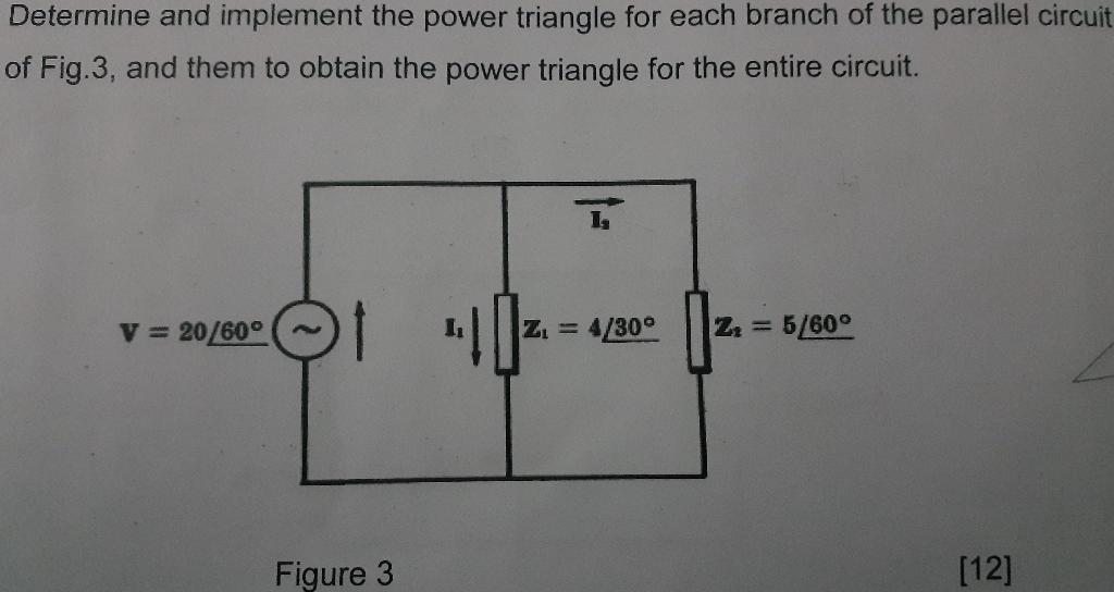 Determine and implement the power triangle for each branch of the parallel circuit
of Fig.3, and them to obtain the power tri