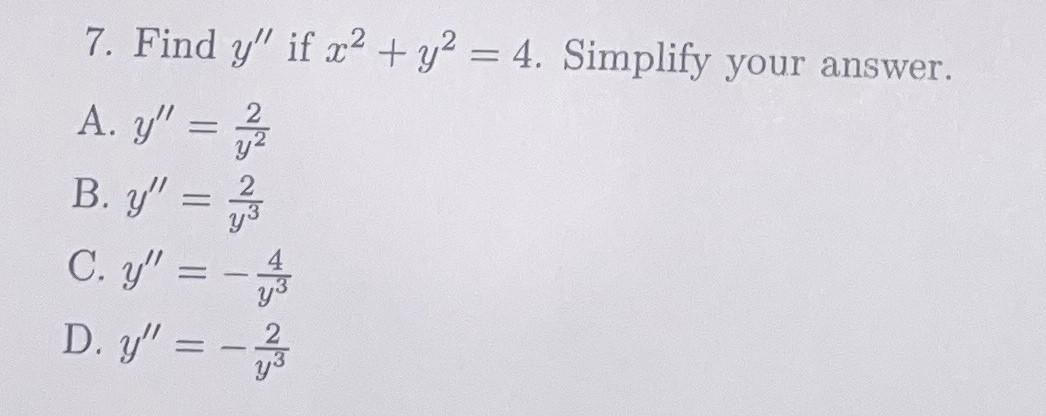 7. Find \( y^{\prime \prime} \) if \( x^{2}+y^{2}=4 \). Simplify your answer. A. \( y^{\prime \prime}=\frac{2}{y^{2}} \) B. \