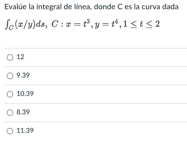 Evalúe la integral de línea, donde C es la curva dada Sc(x/y)ds, C: x= t³, y=t¹,1 ≤ t ≤2 O 12 O 9.39 O 10.39 O 8.39 O 11.39