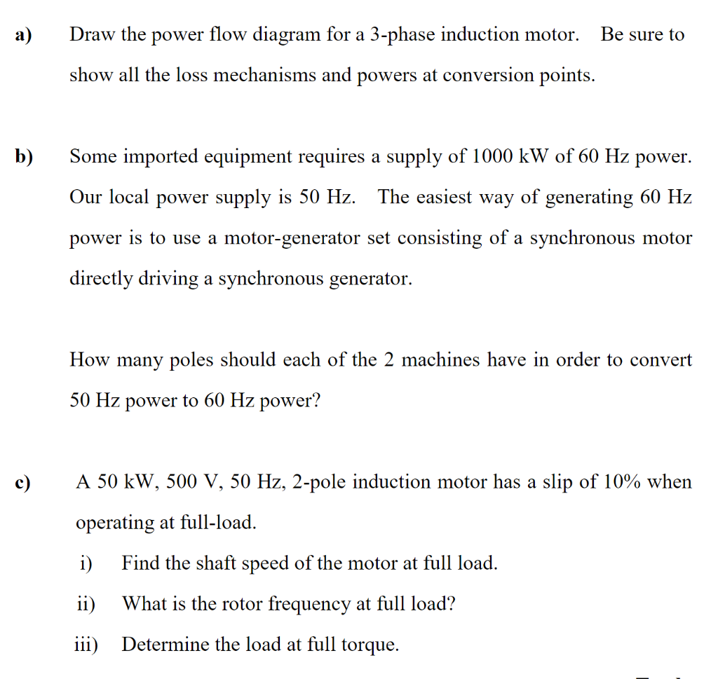 a)
Draw the power flow diagram for a 3-phase induction motor.
Be sure to
show all the loss mechanisms and powers at conversio