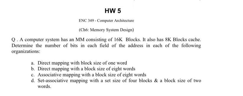 HW 5
ENC 349 - Computer Architecture
(Ch6: Memory System Design)
Q. A computer system has an MM consisting of 16K Blocks. It 