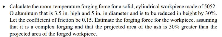 Calculate the room temperature forging force for a solid, cylindrical workpiece made of 5052- O aluminum that is 3.5 in. high