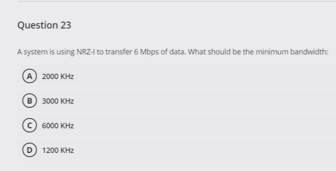 Question 23
A system is using NRZ-I to transfer 6 Mbps of data. What should be the minimum bandwidth:
A 2000 KHz
B 3000 KHz
C