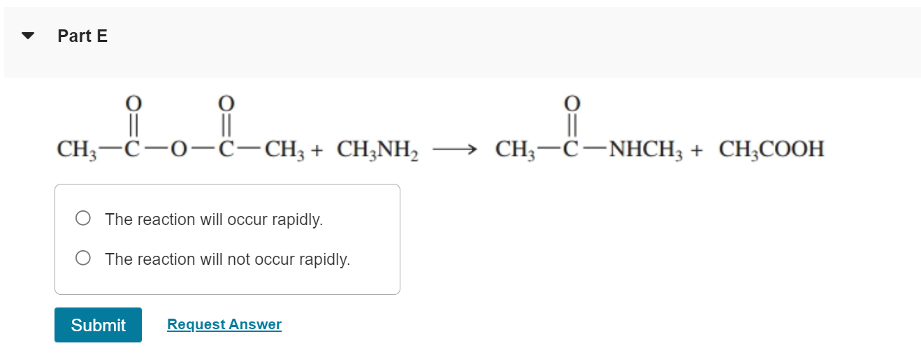 Part E
||
CH3-C-0-C-CH3 + CH3NH? ? CH3-C-NHCH3 + CH3COOH
The reaction will occur rapidly.
The reaction will not occur rapidly