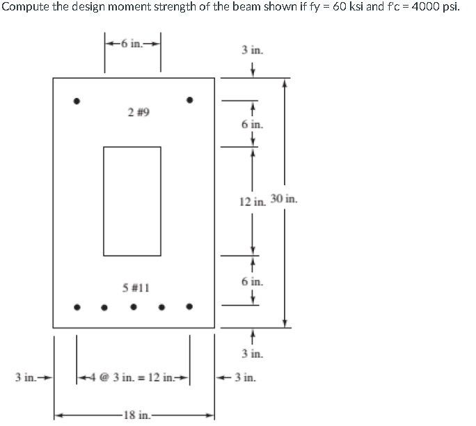 Compute the design moment strength of the beam shown if fy = 60 ksi and fc = 4000 psi.
5 in.-
3 in.
?
2 #9
T
6 in.
12 in. 30
