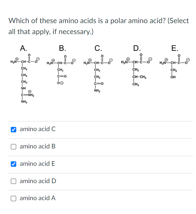 Which of these amino acids is a polar amino acid? (Select all that apply, if necessary.)
E.
\( \mathrm{H}_{3} \)
amino acid C