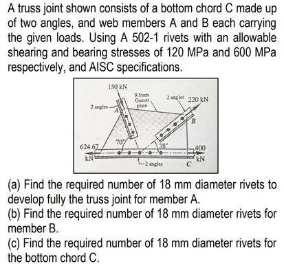 A truss joint shown consists of a bottom chord C made up
of two angles, and web members A and B each carrying
the given loads