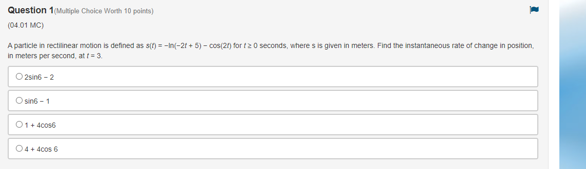 (04.01 MC)
A particle in rectilinear motion is defined as \( s(t)=-\ln (-2 t+5)-\cos (2 t) \) for \( t \geq 0 \) seconds, whe