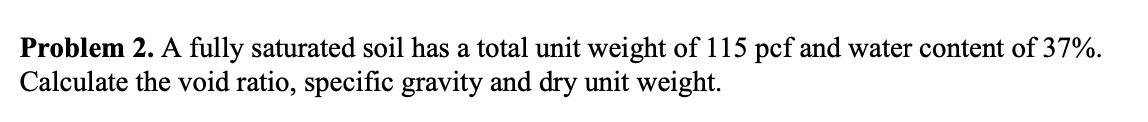 Problem 2. A fully saturated soil has a total unit weight of 115 pcf and water content of \( 37 \% \). Calculate the void rat