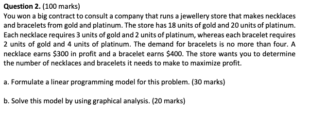 Question 2. (100 marks)
You won a big contract to consult a company that runs a jewellery store that makes necklaces and brac
