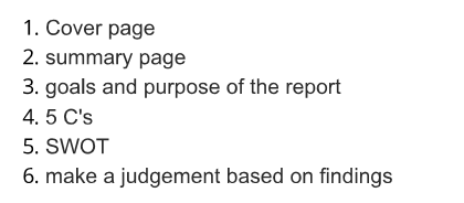 1. Cover page 2. summary page 3. goals and purpose of the report 4. 5 Cs 5. SWOT 6. make a judgement based on findings