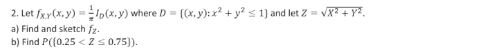 2. Let \( f_{X, Y}(x, y)=\frac{1}{\pi} I_{D}(x, y) \) where \( D=\left\{(x, y): x^{2}+y^{2} \leq 1\right\} \) and let \( Z=\s