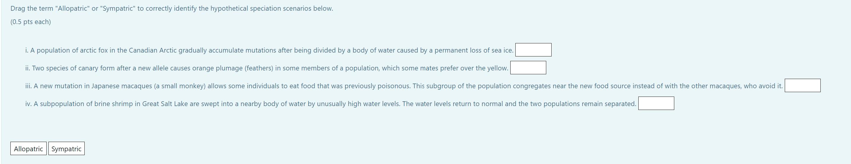 Drag the term Allopatric or Sympatric to correctly identify the hypothetical speciation scenarios below.
\( (0.5 \) pts e