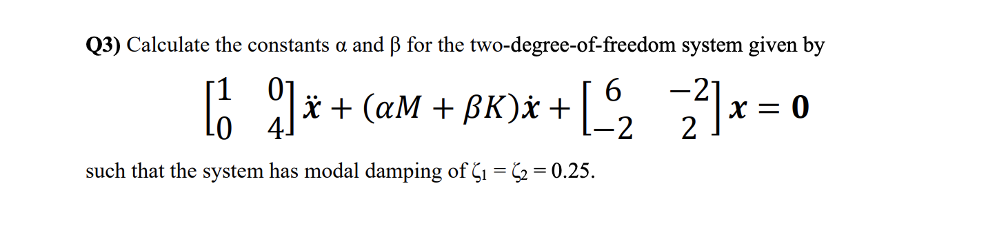 Q3) Calculate the constants \( \alpha \) and \( \beta \) for the two-degree-of-freedom system given by
\[
\left[\begin{array}