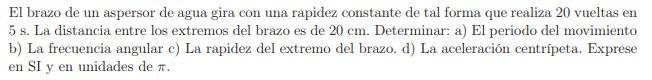 El brazo de un aspersor de agua gira con una rapidez constante de tal forma que realiza 20 vueltas en \( 5 \mathrm{~s} \). La