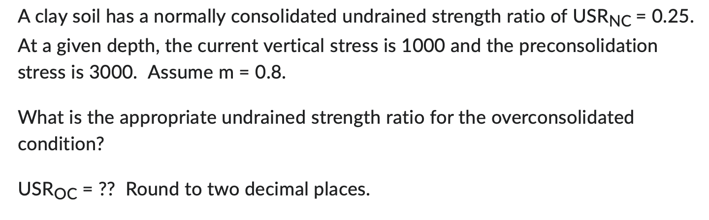 A clay soil has a normally consolidated undrained strength ratio of \( U_{S R_{N C}}=0.25 \). At a given depth, the current v