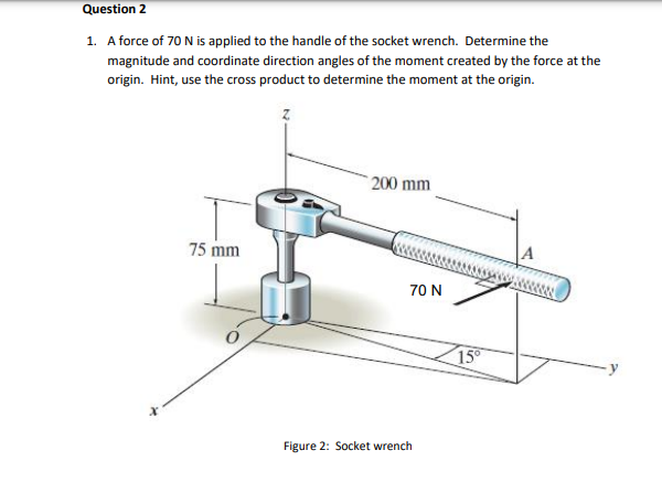 1. A force of \( 70 \mathrm{~N} \) is applied to the handle of the socket wrench. Determine the magnitude and coordinate dire