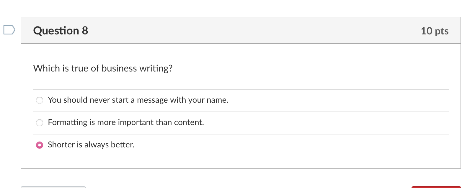 Question 8
Which is true of business writing?
You should never start a message with your name.
Formatting is more important t