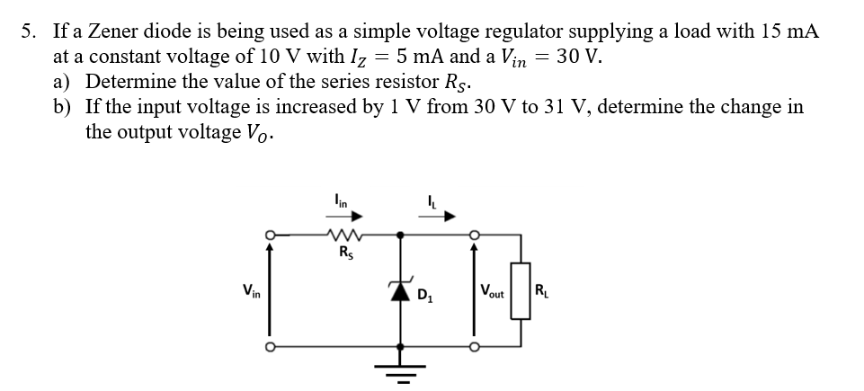  If a Zener diode is being used as a simple voltage regulator supplying a load with 15 mA at a constant voltage of 10 V with IZ​=5 mA and a Vin​=30 V. a) Determine the value of the series resistor RS​. b) If the input voltage is increased by 1 V from 30 V to 31 V, determine the change in the output voltage VO​.