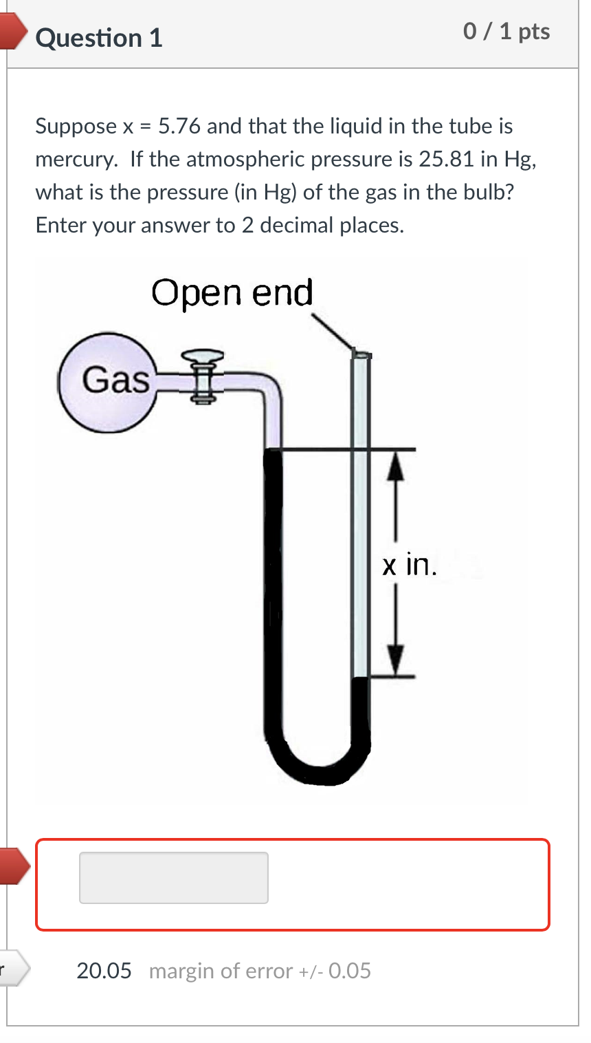 r
Question 1
Suppose x = 5.76 and that the liquid in the tube is
mercury. If the atmospheric pressure is 25.81 in Hg,
what is