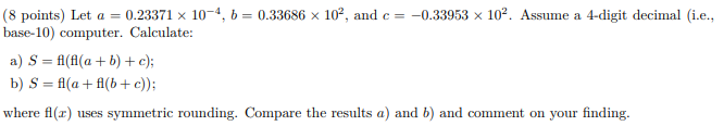 (8 points) Let a = 0.23371 x 10-4, b = 0.33686 x 102, and c = -0.33953 x 102. Assume a 4-digit decimal (i.e., base-10) comput