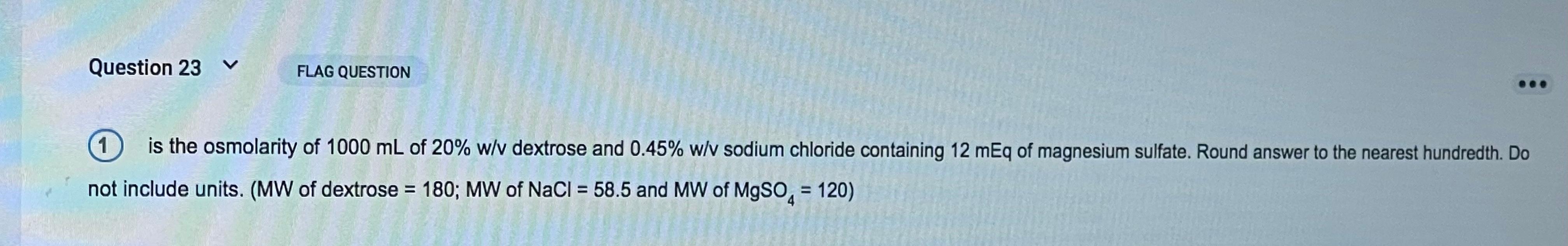 Question 23 FLAG QUESTION 1 is the osmolarity of 1000 mL of 20% w/v dextrose and 0.45% w/v sodium chloride containing 12 mEq