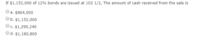 If $1,152,000 of 12% bonds are issued at 102 1/2, the amount of cash received from the sale is a. $864,000 ob. $1,152,000 c.