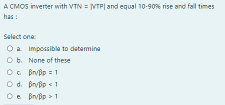 A CMOS inverter with VTN \( =|\mathrm{VTP}| \) and equal \( 10-90 \% \) rise and fall times has :
Select one:
a. Impossible t