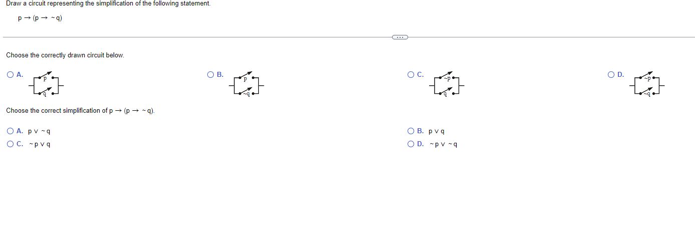 Draw a circuit representing the simplification of the following statement.
\[
p \rightarrow(p \rightarrow \sim q)
\]
Choose t