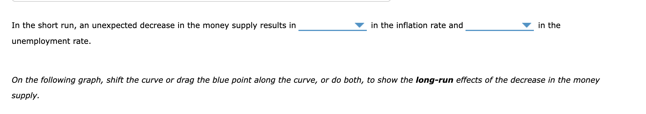In the short run, an unexpected decrease in the money supply results in in the inflation rate and in the unemployment rate.
O