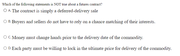 Which of the following statements is NOT true about a futures contract?
A. The contract is simply a deferred-delivery sale
B.
