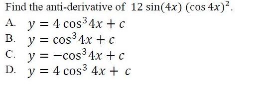 Find the anti-derivative of \( 12 \sin (4 x)(\cos 4 x)^{2} \). A. \( y=4 \cos ^{3} 4 x+c \) B. \( y=\cos ^{3} 4 x+c \) C. \(